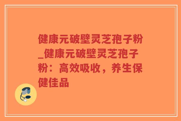 健康元破壁灵芝孢子粉_健康元破壁灵芝孢子粉：高效吸收，养生保健佳品