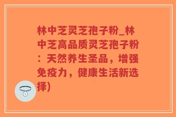 林中芝灵芝孢子粉_林中芝高品质灵芝孢子粉：天然养生圣品，增强免疫力，健康生活新选择)
