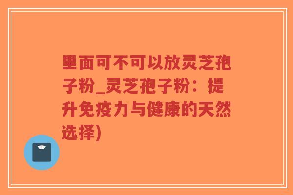 里面可不可以放灵芝孢子粉_灵芝孢子粉：提升免疫力与健康的天然选择)