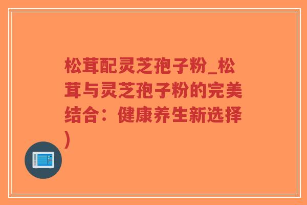 松茸配灵芝孢子粉_松茸与灵芝孢子粉的完美结合：健康养生新选择)