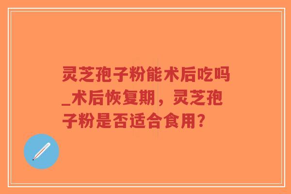 灵芝孢子粉能术后吃吗_术后恢复期,灵芝孢子粉是否适合食用? 灵芝孢子粉能术后吃吗_术后恢复期,灵芝孢子粉是否适合食用?