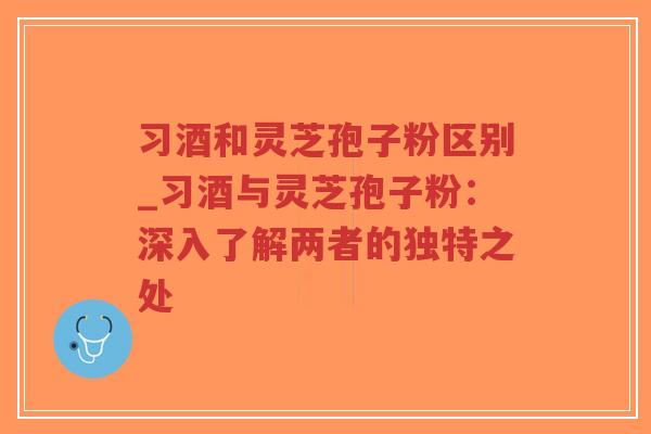 习酒和灵芝孢子粉区别_习酒与灵芝孢子粉：深入了解两者的独特之处