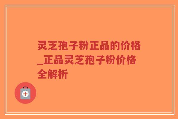 灵芝孢子粉正品的价格_正品灵芝孢子粉价格全解析