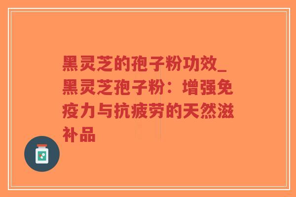 黑灵芝的孢子粉功效_黑灵芝孢子粉：增强免疫力与抗疲劳的天然滋补品