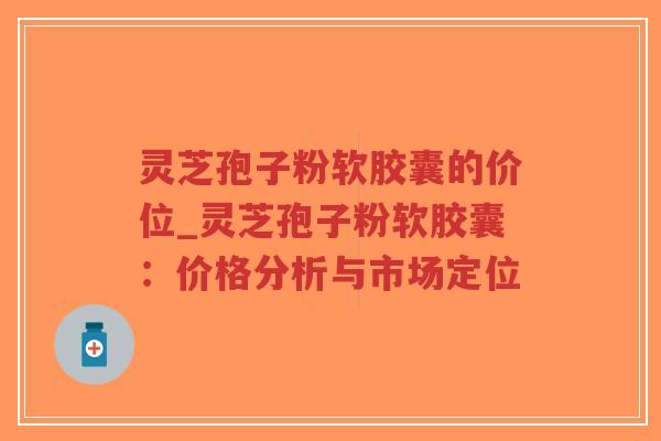 灵芝孢子粉软胶囊的价位_灵芝孢子粉软胶囊：价格分析与市场定位