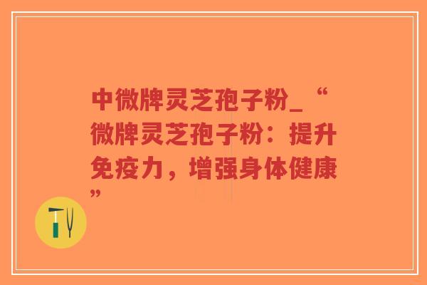 中微牌灵芝孢子粉_“微牌灵芝孢子粉：提升免疫力，增强身体健康”