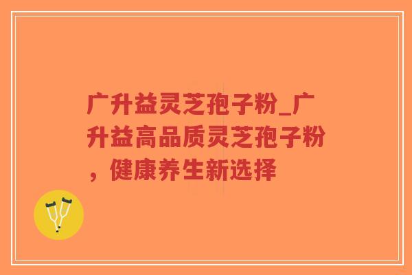 广升益灵芝孢子粉_广升益高品质灵芝孢子粉，健康养生新选择