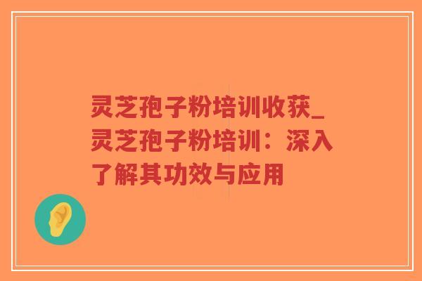 灵芝孢子粉培训收获_灵芝孢子粉培训：深入了解其功效与应用