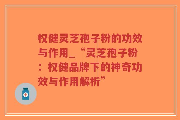 权健灵芝孢子粉的功效与作用_“灵芝孢子粉：权健品牌下的神奇功效与作用解析”