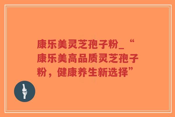 康乐美灵芝孢子粉_“康乐美高品质灵芝孢子粉，健康养生新选择”