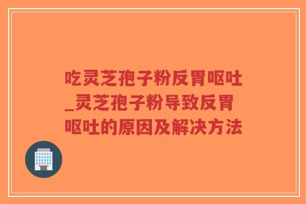 吃灵芝孢子粉反胃呕吐_灵芝孢子粉导致反胃呕吐的原因及解决方法