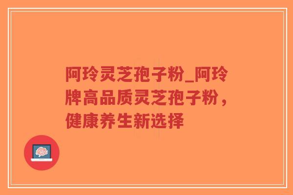 阿玲灵芝孢子粉_阿玲牌高品质灵芝孢子粉，健康养生新选择
