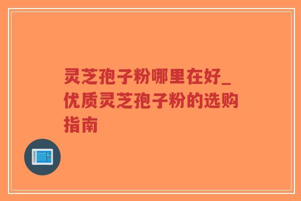 灵芝孢子粉哪里在好_优质灵芝孢子粉的选购指南