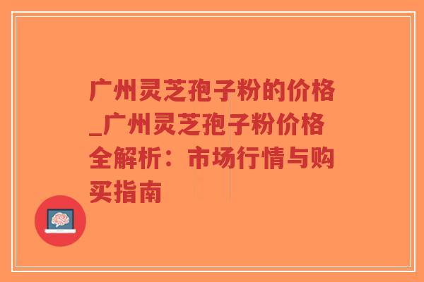 广州灵芝孢子粉的价格_广州灵芝孢子粉价格全解析：市场行情与购买指南