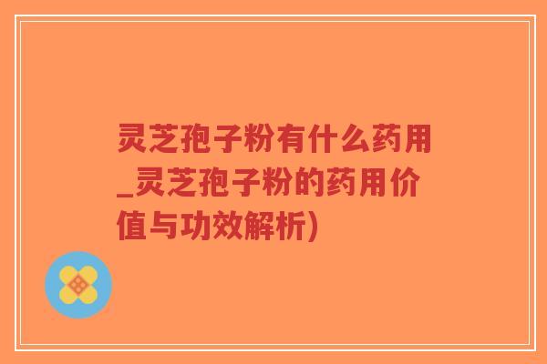灵芝孢子粉有什么药用_灵芝孢子粉的药用价值与功效解析)