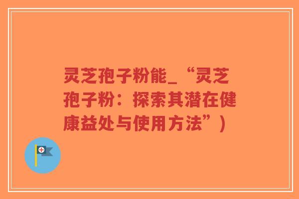 灵芝孢子粉能_“灵芝孢子粉：探索其潜在健康益处与使用方法”)
