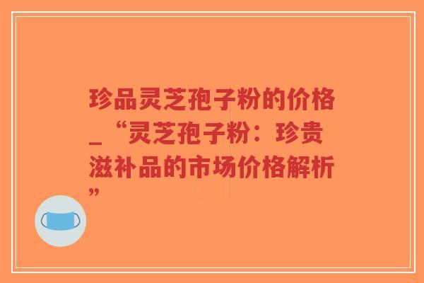珍品灵芝孢子粉的价格_“灵芝孢子粉:珍贵滋补品的市场价格解析” 珍品灵芝孢子粉的价格_“灵芝孢子粉:珍贵滋补品的市场价格解析”