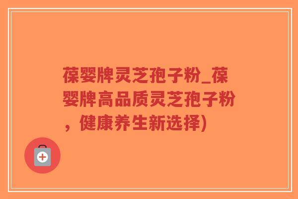 葆婴牌灵芝孢子粉_葆婴牌高品质灵芝孢子粉，健康养生新选择)