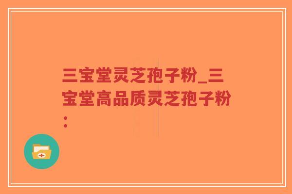 三宝堂灵芝孢子粉_三宝堂高品质灵芝孢子粉: 三宝堂灵芝孢子粉_三宝堂高品质灵芝孢子粉:
