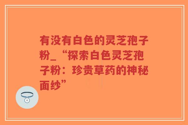 有没有白色的灵芝孢子粉_“探索白色灵芝孢子粉：珍贵草药的神秘面纱”