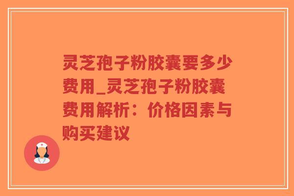 灵芝孢子粉胶囊要多少费用_灵芝孢子粉胶囊费用解析：价格因素与购买建议