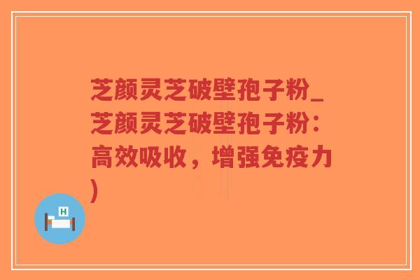 芝颜灵芝破壁孢子粉_芝颜灵芝破壁孢子粉：高效吸收，增强免疫力)
