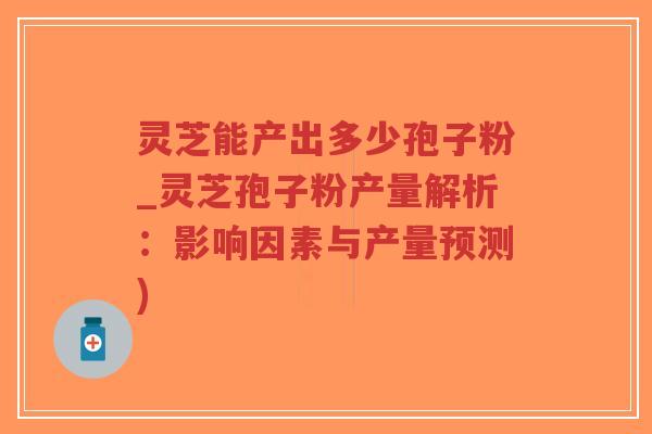 灵芝能产出多少孢子粉_灵芝孢子粉产量解析：影响因素与产量预测)