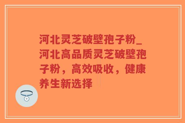 河北灵芝破壁孢子粉_河北高品质灵芝破壁孢子粉，高效吸收，健康养生新选择