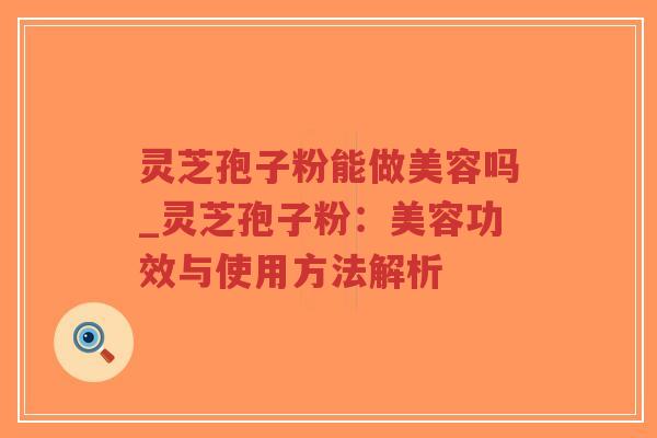 灵芝孢子粉能做美容吗_灵芝孢子粉：美容功效与使用方法解析