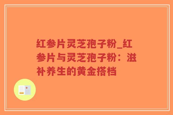 红参片灵芝孢子粉_红参片与灵芝孢子粉：滋补养生的黄金搭档
