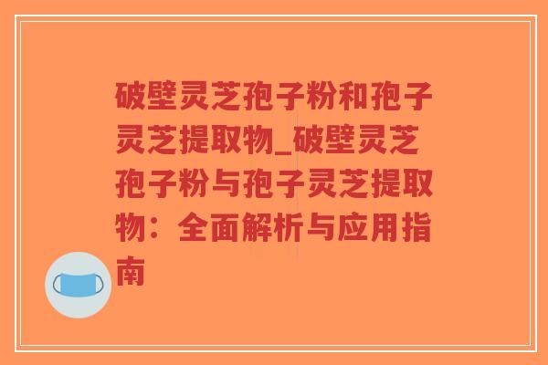 破壁灵芝孢子粉和孢子灵芝提取物_破壁灵芝孢子粉与孢子灵芝提取物：全面解析与应用指南