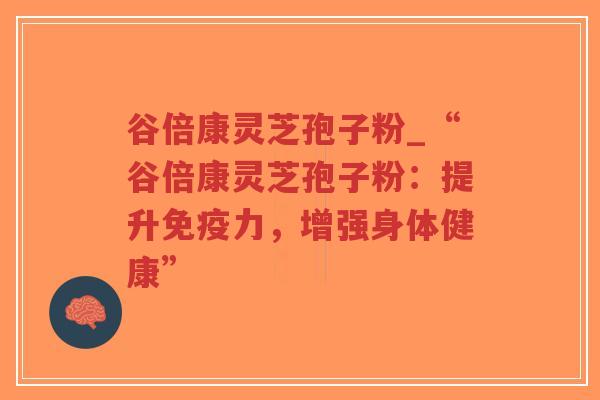 谷倍康灵芝孢子粉_“谷倍康灵芝孢子粉：提升免疫力，增强身体健康”