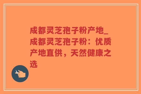 成都灵芝孢子粉产地_成都灵芝孢子粉：优质产地直供，天然健康之选