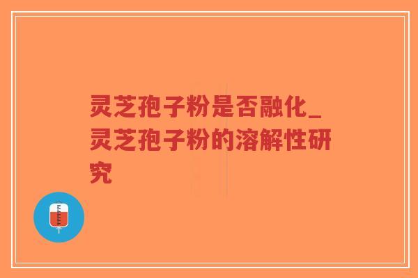 灵芝孢子粉是否融化_灵芝孢子粉的溶解性研究