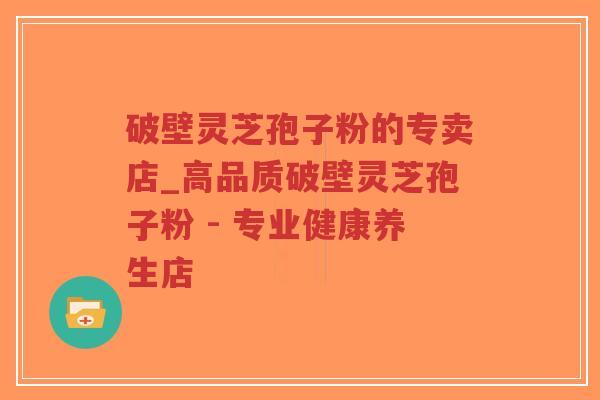 破壁灵芝孢子粉的专卖店_高品质破壁灵芝孢子粉 - 专业健康养生店