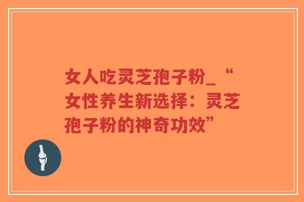 女人吃灵芝孢子粉_“女性养生新选择：灵芝孢子粉的神奇功效”