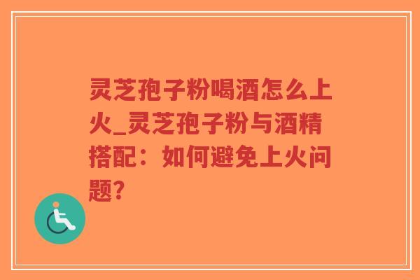 灵芝孢子粉喝酒怎么上火_灵芝孢子粉与酒精搭配：如何避免上火问题？