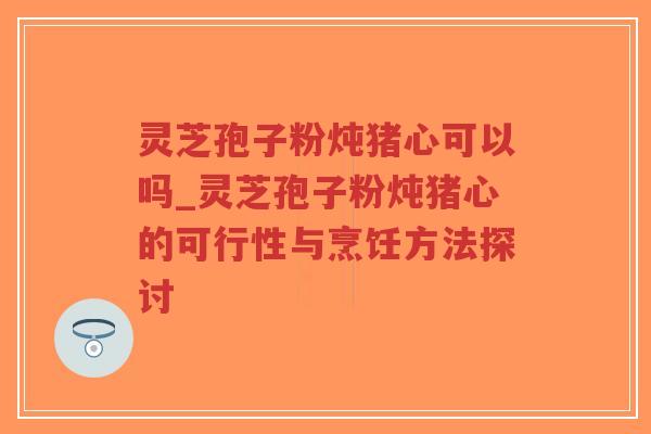 灵芝孢子粉炖猪心可以吗_灵芝孢子粉炖猪心的可行性与烹饪方法探讨