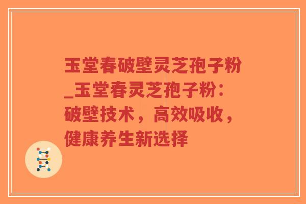 玉堂春破壁灵芝孢子粉_玉堂春灵芝孢子粉：破壁技术，高效吸收，健康养生新选择