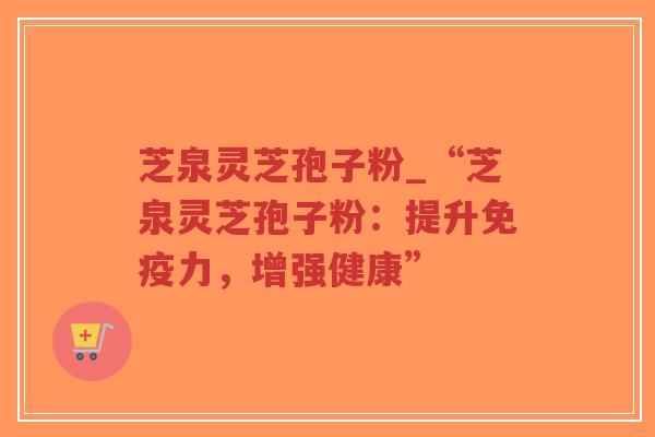 芝泉灵芝孢子粉_“芝泉灵芝孢子粉：提升免疫力，增强健康”