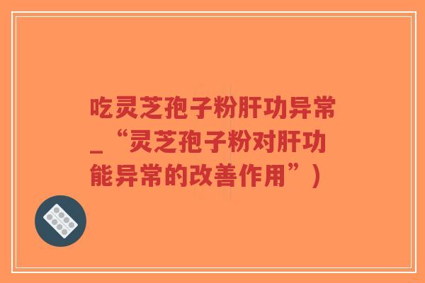 吃灵芝孢子粉肝功异常_“灵芝孢子粉对肝功能异常的改善作用”)