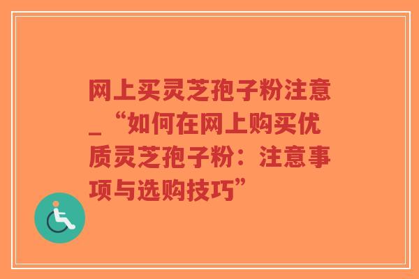 网上买灵芝孢子粉注意_“如何在网上购买优质灵芝孢子粉：注意事项与选购技巧”