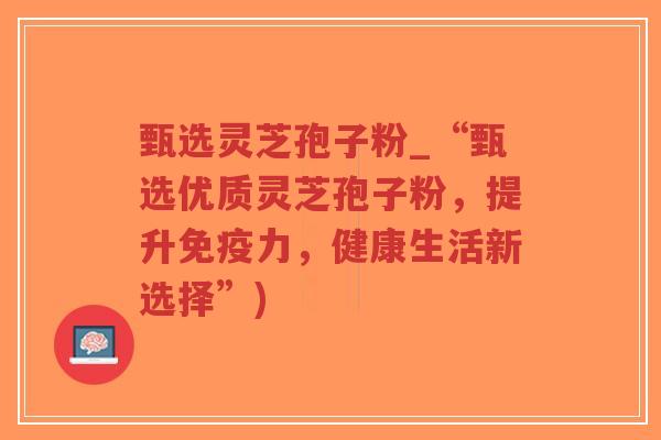 甄选灵芝孢子粉_“甄选优质灵芝孢子粉，提升免疫力，健康生活新选择”)