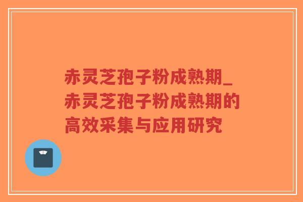 赤灵芝孢子粉成熟期_赤灵芝孢子粉成熟期的高效采集与应用研究