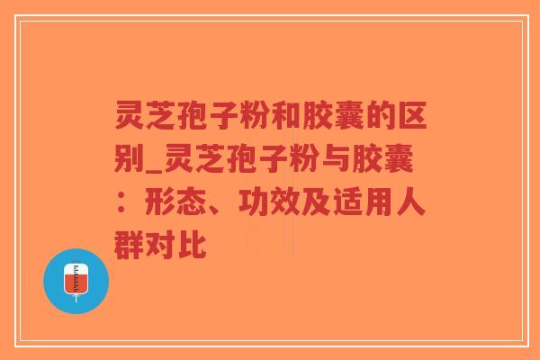 灵芝孢子粉和胶囊的区别_灵芝孢子粉与胶囊：形态、功效及适用人群对比