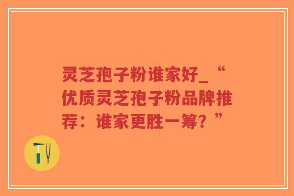 灵芝孢子粉谁家好_“优质灵芝孢子粉品牌推荐：谁家更胜一筹？”