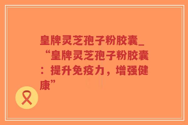 皇牌灵芝孢子粉胶囊_“皇牌灵芝孢子粉胶囊：提升免疫力，增强健康”