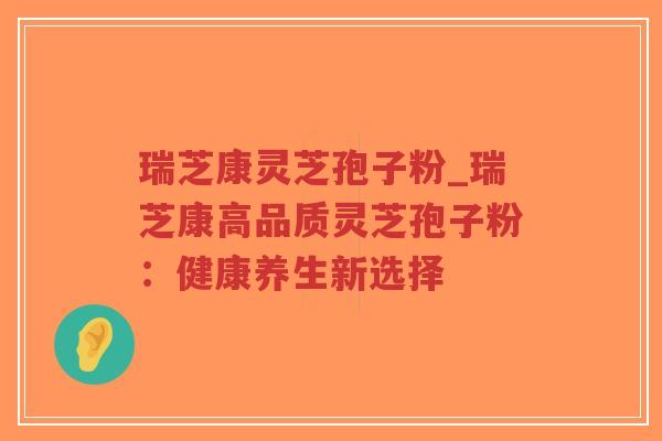 瑞芝康灵芝孢子粉_瑞芝康高品质灵芝孢子粉：健康养生新选择