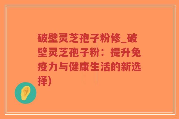 破壁灵芝孢子粉修_破壁灵芝孢子粉：提升免疫力与健康生活的新选择)