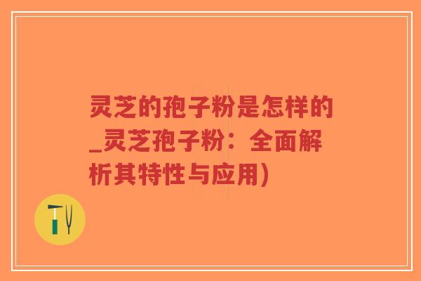 灵芝的孢子粉是怎样的_灵芝孢子粉：全面解析其特性与应用)
